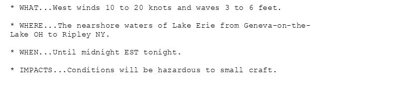 * WHAT...West winds 10 to 20 knots and waves 3 to 6 feet.

* WHERE...The nearshore waters of Lake Erie from Geneva-on-the-
Lake OH to Ripley NY.

* WHEN...Until midnight EST tonight.

* IMPACTS...Conditions will be hazardous to small craft.