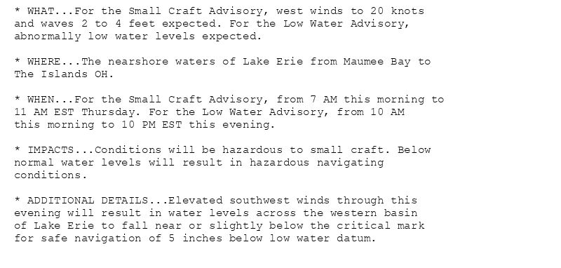 * WHAT...For the Small Craft Advisory, west winds to 20 knots
and waves 2 to 4 feet expected. For the Low Water Advisory,
abnormally low water levels expected.

* WHERE...The nearshore waters of Lake Erie from Maumee Bay to
The Islands OH.

* WHEN...For the Small Craft Advisory, from 7 AM this morning to
11 AM EST Thursday. For the Low Water Advisory, from 10 AM
this morning to 10 PM EST this evening.

* IMPACTS...Conditions will be hazardous to small craft. Below
normal water levels will result in hazardous navigating
conditions.

* ADDITIONAL DETAILS...Elevated southwest winds through this
evening will result in water levels across the western basin
of Lake Erie to fall near or slightly below the critical mark
for safe navigation of 5 inches below low water datum.