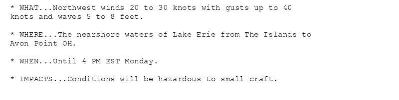 * WHAT...Northwest winds 20 to 30 knots with gusts up to 40
knots and waves 5 to 8 feet.

* WHERE...The nearshore waters of Lake Erie from The Islands to
Avon Point OH.

* WHEN...Until 4 PM EST Monday.

* IMPACTS...Conditions will be hazardous to small craft.