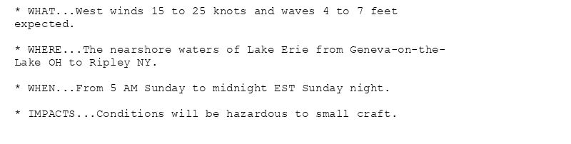 * WHAT...West winds 15 to 25 knots and waves 4 to 7 feet
expected.

* WHERE...The nearshore waters of Lake Erie from Geneva-on-the-
Lake OH to Ripley NY.

* WHEN...From 5 AM Sunday to midnight EST Sunday night.

* IMPACTS...Conditions will be hazardous to small craft.