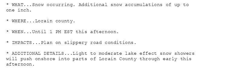 * WHAT...Snow occurring. Additional snow accumulations of up to
one inch.

* WHERE...Lorain county.

* WHEN...Until 1 PM EST this afternoon.

* IMPACTS...Plan on slippery road conditions.

* ADDITIONAL DETAILS...Light to moderate lake effect snow showers
will push onshore into parts of Lorain County through early this
afternoon.
