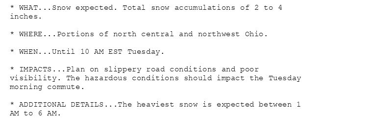 * WHAT...Snow expected. Total snow accumulations of 2 to 4
inches.

* WHERE...Portions of north central and northwest Ohio.

* WHEN...Until 10 AM EST Tuesday.

* IMPACTS...Plan on slippery road conditions and poor
visibility. The hazardous conditions should impact the Tuesday
morning commute.

* ADDITIONAL DETAILS...The heaviest snow is expected between 1
AM to 6 AM.