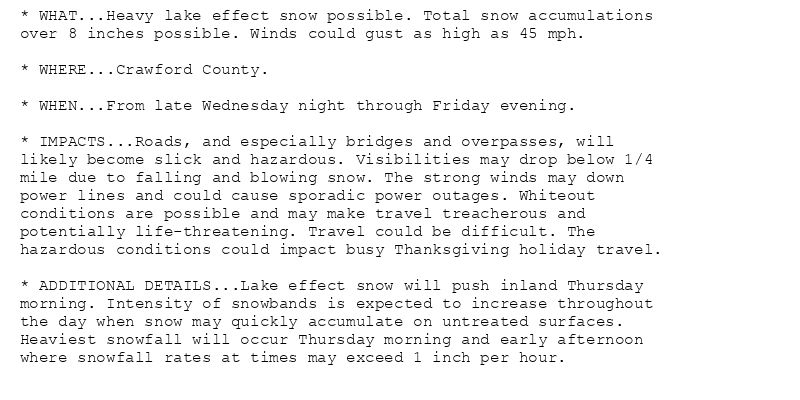 * WHAT...Heavy lake effect snow possible. Total snow accumulations
over 8 inches possible. Winds could gust as high as 45 mph.

* WHERE...Crawford County.

* WHEN...From late Wednesday night through Friday evening.

* IMPACTS...Roads, and especially bridges and overpasses, will
likely become slick and hazardous. Visibilities may drop below 1/4
mile due to falling and blowing snow. The strong winds may down
power lines and could cause sporadic power outages. Whiteout
conditions are possible and may make travel treacherous and
potentially life-threatening. Travel could be difficult. The
hazardous conditions could impact busy Thanksgiving holiday travel.

* ADDITIONAL DETAILS...Lake effect snow will push inland Thursday
morning. Intensity of snowbands is expected to increase throughout
the day when snow may quickly accumulate on untreated surfaces.
Heaviest snowfall will occur Thursday morning and early afternoon
where snowfall rates at times may exceed 1 inch per hour.