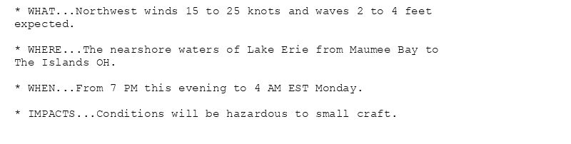 * WHAT...Northwest winds 15 to 25 knots and waves 2 to 4 feet
expected.

* WHERE...The nearshore waters of Lake Erie from Maumee Bay to
The Islands OH.

* WHEN...From 7 PM this evening to 4 AM EST Monday.

* IMPACTS...Conditions will be hazardous to small craft.