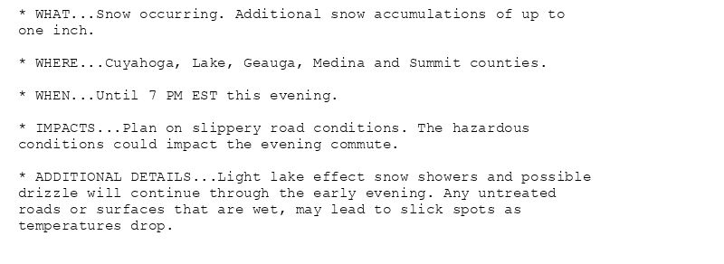 * WHAT...Snow occurring. Additional snow accumulations of up to
one inch.

* WHERE...Cuyahoga, Lake, Geauga, Medina and Summit counties.

* WHEN...Until 7 PM EST this evening.

* IMPACTS...Plan on slippery road conditions. The hazardous
conditions could impact the evening commute.

* ADDITIONAL DETAILS...Light lake effect snow showers and possible
drizzle will continue through the early evening. Any untreated
roads or surfaces that are wet, may lead to slick spots as
temperatures drop.