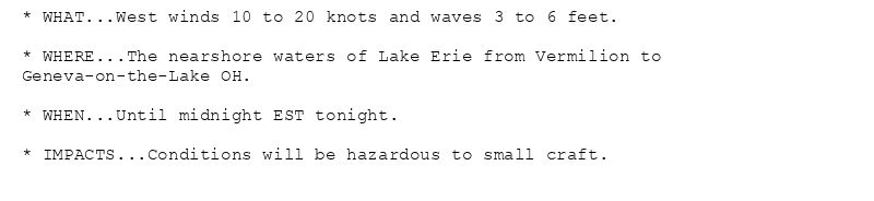 * WHAT...West winds 10 to 20 knots and waves 3 to 6 feet.

* WHERE...The nearshore waters of Lake Erie from Vermilion to
Geneva-on-the-Lake OH.

* WHEN...Until midnight EST tonight.

* IMPACTS...Conditions will be hazardous to small craft.