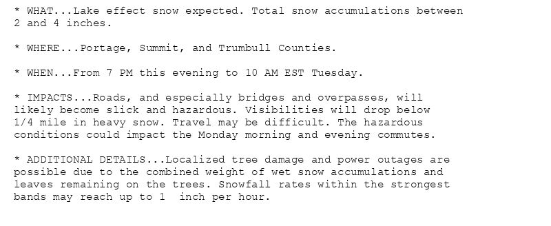 * WHAT...Lake effect snow expected. Total snow accumulations between
2 and 4 inches.

* WHERE...Portage, Summit, and Trumbull Counties.

* WHEN...From 7 PM this evening to 10 AM EST Tuesday.

* IMPACTS...Roads, and especially bridges and overpasses, will
likely become slick and hazardous. Visibilities will drop below
1/4 mile in heavy snow. Travel may be difficult. The hazardous
conditions could impact the Monday morning and evening commutes.

* ADDITIONAL DETAILS...Localized tree damage and power outages are
possible due to the combined weight of wet snow accumulations and
leaves remaining on the trees. Snowfall rates within the strongest
bands may reach up to 1  inch per hour.