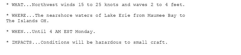 * WHAT...Northwest winds 15 to 25 knots and waves 2 to 4 feet.

* WHERE...The nearshore waters of Lake Erie from Maumee Bay to
The Islands OH.

* WHEN...Until 4 AM EST Monday.

* IMPACTS...Conditions will be hazardous to small craft.
