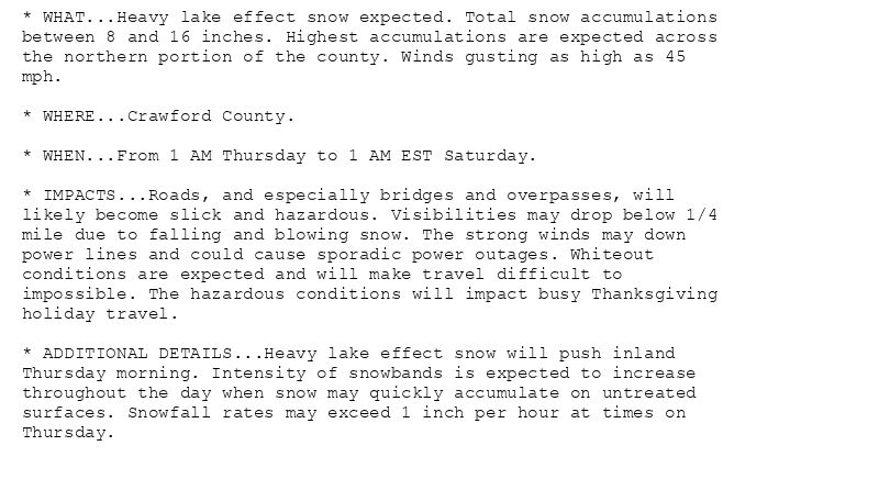 * WHAT...Heavy lake effect snow expected. Total snow accumulations
between 8 and 16 inches. Highest accumulations are expected across
the northern portion of the county. Winds gusting as high as 45
mph.

* WHERE...Crawford County.

* WHEN...From 1 AM Thursday to 1 AM EST Saturday.

* IMPACTS...Roads, and especially bridges and overpasses, will
likely become slick and hazardous. Visibilities may drop below 1/4
mile due to falling and blowing snow. The strong winds may down
power lines and could cause sporadic power outages. Whiteout
conditions are expected and will make travel difficult to
impossible. The hazardous conditions will impact busy Thanksgiving
holiday travel.

* ADDITIONAL DETAILS...Heavy lake effect snow will push inland
Thursday morning. Intensity of snowbands is expected to increase
throughout the day when snow may quickly accumulate on untreated
surfaces. Snowfall rates may exceed 1 inch per hour at times on
Thursday.
