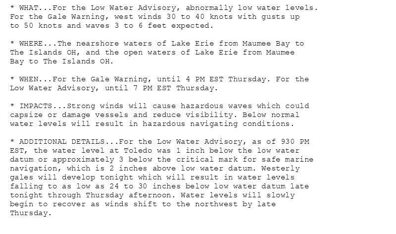 * WHAT...For the Low Water Advisory, abnormally low water levels.
For the Gale Warning, west winds 30 to 40 knots with gusts up
to 50 knots and waves 3 to 6 feet expected.

* WHERE...The nearshore waters of Lake Erie from Maumee Bay to
The Islands OH, and the open waters of Lake Erie from Maumee
Bay to The Islands OH.

* WHEN...For the Gale Warning, until 4 PM EST Thursday. For the
Low Water Advisory, until 7 PM EST Thursday.

* IMPACTS...Strong winds will cause hazardous waves which could
capsize or damage vessels and reduce visibility. Below normal
water levels will result in hazardous navigating conditions.

* ADDITIONAL DETAILS...For the Low Water Advisory, as of 930 PM
EST, the water level at Toledo was 1 inch below the low water
datum or approximately 3 below the critical mark for safe marine
navigation, which is 2 inches above low water datum. Westerly
gales will develop tonight which will result in water levels
falling to as low as 24 to 30 inches below low water datum late
tonight through Thursday afternoon. Water levels will slowly
begin to recover as winds shift to the northwest by late
Thursday.