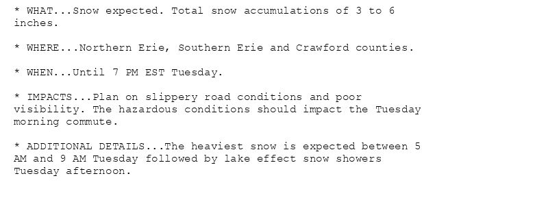 * WHAT...Snow expected. Total snow accumulations of 3 to 6
inches.

* WHERE...Northern Erie, Southern Erie and Crawford counties.

* WHEN...Until 7 PM EST Tuesday.

* IMPACTS...Plan on slippery road conditions and poor
visibility. The hazardous conditions should impact the Tuesday
morning commute.

* ADDITIONAL DETAILS...The heaviest snow is expected between 5
AM and 9 AM Tuesday followed by lake effect snow showers
Tuesday afternoon.