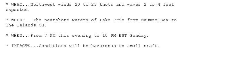 * WHAT...Northwest winds 20 to 25 knots and waves 2 to 4 feet
expected.

* WHERE...The nearshore waters of Lake Erie from Maumee Bay to
The Islands OH.

* WHEN...From 7 PM this evening to 10 PM EST Sunday.

* IMPACTS...Conditions will be hazardous to small craft.