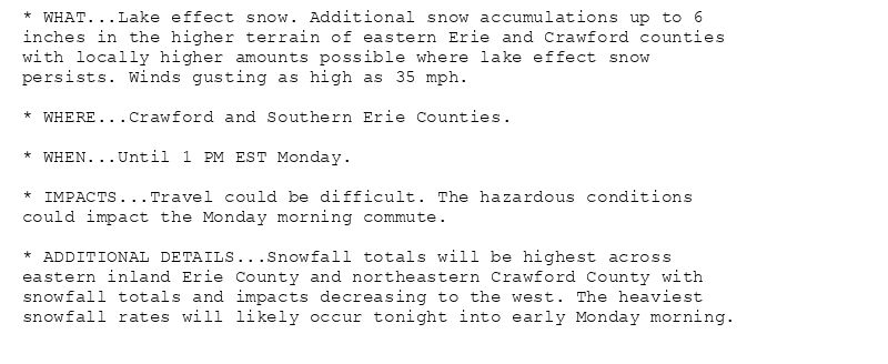 * WHAT...Lake effect snow. Additional snow accumulations up to 6
inches in the higher terrain of eastern Erie and Crawford counties
with locally higher amounts possible where lake effect snow
persists. Winds gusting as high as 35 mph.

* WHERE...Crawford and Southern Erie Counties.

* WHEN...Until 1 PM EST Monday.

* IMPACTS...Travel could be difficult. The hazardous conditions
could impact the Monday morning commute.

* ADDITIONAL DETAILS...Snowfall totals will be highest across
eastern inland Erie County and northeastern Crawford County with
snowfall totals and impacts decreasing to the west. The heaviest
snowfall rates will likely occur tonight into early Monday morning.