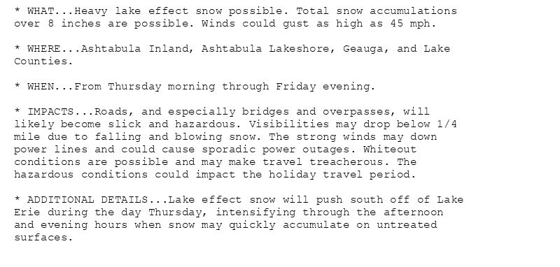 * WHAT...Heavy lake effect snow possible. Total snow accumulations
over 8 inches are possible. Winds could gust as high as 45 mph.

* WHERE...Ashtabula Inland, Ashtabula Lakeshore, Geauga, and Lake
Counties.

* WHEN...From Thursday morning through Friday evening.

* IMPACTS...Roads, and especially bridges and overpasses, will
likely become slick and hazardous. Visibilities may drop below 1/4
mile due to falling and blowing snow. The strong winds may down
power lines and could cause sporadic power outages. Whiteout
conditions are possible and may make travel treacherous. The
hazardous conditions could impact the holiday travel period.

* ADDITIONAL DETAILS...Lake effect snow will push south off of Lake
Erie during the day Thursday, intensifying through the afternoon
and evening hours when snow may quickly accumulate on untreated
surfaces.
