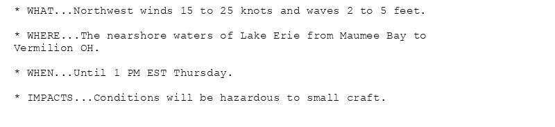* WHAT...Northwest winds 15 to 25 knots and waves 2 to 5 feet.

* WHERE...The nearshore waters of Lake Erie from Maumee Bay to
Vermilion OH.

* WHEN...Until 1 PM EST Thursday.

* IMPACTS...Conditions will be hazardous to small craft.