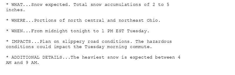 * WHAT...Snow expected. Total snow accumulations of 2 to 5
inches.

* WHERE...Portions of north central and northeast Ohio.

* WHEN...From midnight tonight to 1 PM EST Tuesday.

* IMPACTS...Plan on slippery road conditions. The hazardous
conditions could impact the Tuesday morning commute.

* ADDITIONAL DETAILS...The heaviest snow is expected between 4
AM and 9 AM.