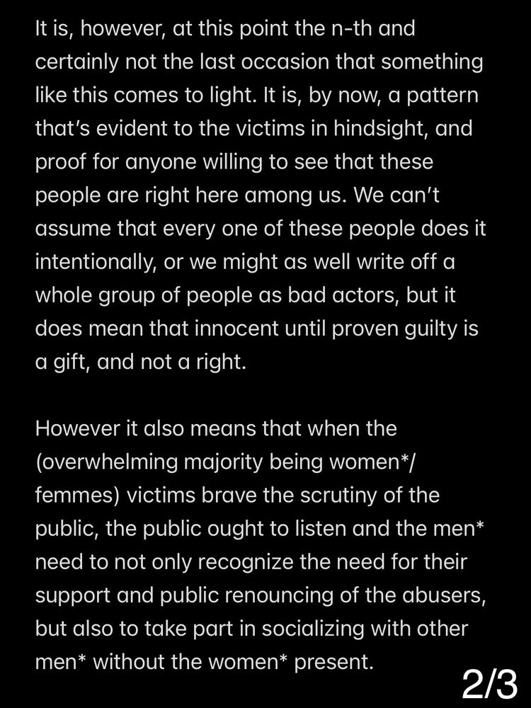 It is, however, at this point the n-th and certainly not the last occasion that something like this comes to light. It is, by now, a pattern that’s evident to the victims in hindsight, and proof for anyone willing to see that these people are right here among us. We can’t assume that every one of these people does it intentionally, or we might as well write off a whole group of people as bad actors, but it does mean that innocent until proven guilty is a gift, and not a right.

However it also means that when the (overwhelming majority being women*/femmes) victims brave the scrutiny of the public, the public ought to listen and the men* need to not only recognize the need for their support and public renouncing of the abusers, but also to take part in socializing with other men* without the women* present.