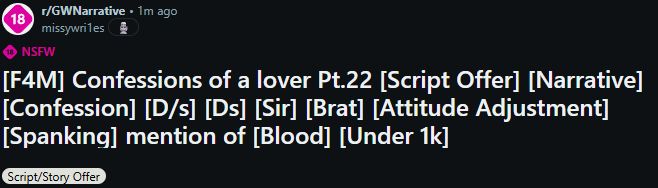 screenshot of r/GWNarrative
post made by missywri1es 1m ago

NSFW
[F4M] Confessions of a lover Pt.22 [Script Offer] [Narrative] [Confession] [D/s] [Ds] [Sir] [Brat] [Attitude Adjustment] [Spanking] mention of [Blood] [Under 1k]