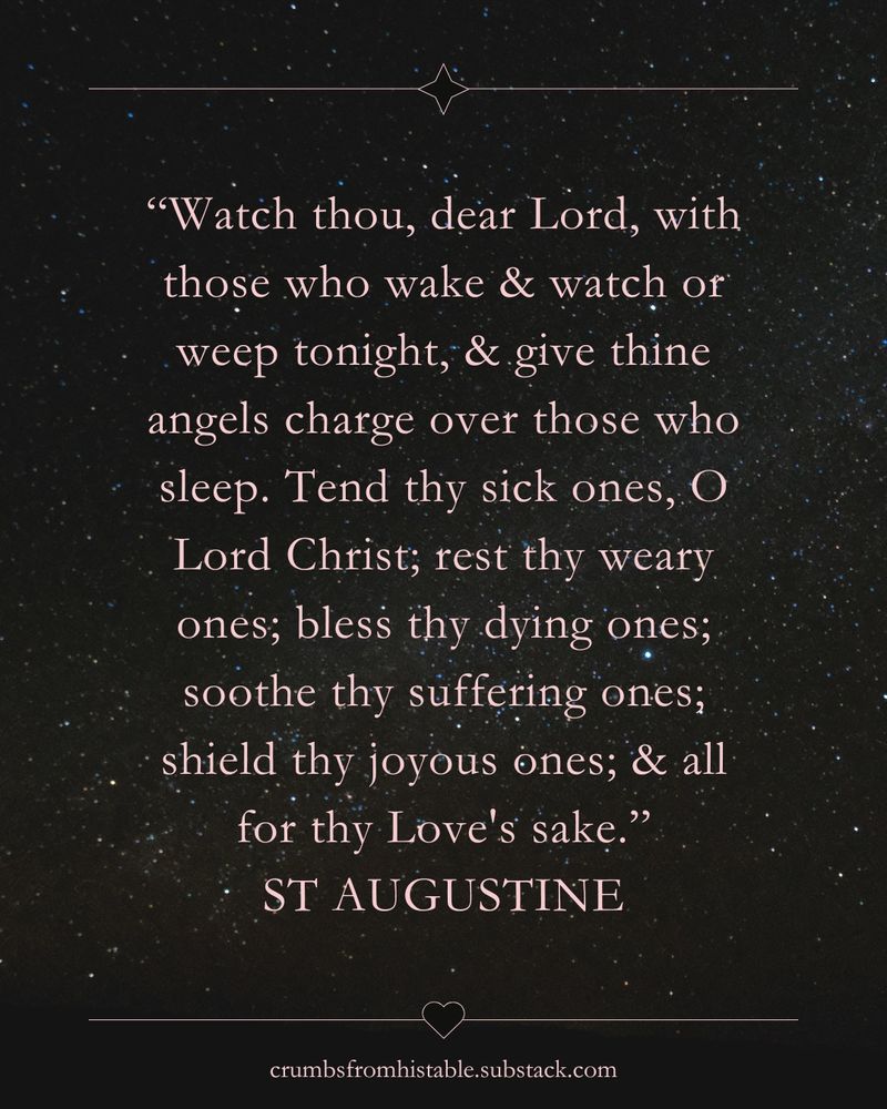 “Watch thou, dear Lord, with those who wake & watch or weep tonight, & give thine angels charge over those who sleep. Tend thy sick ones, O Lord Christ; rest thy weary ones; bless thy dying ones; soothe thy suffering ones; shield thy joyous ones; & all for thy Love's sake.”
St Augustine