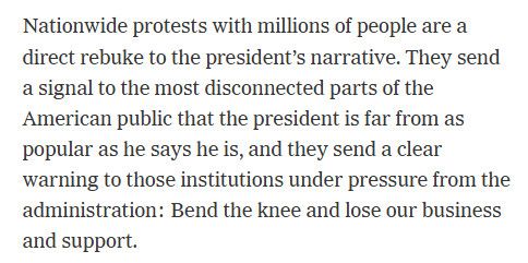 Nationwide protests with millions of people are a direct rebuke to the president’s narrative. They send a signal to the most disconnected parts of the American public that the president is far from as popular as he says he is, and they send a clear warning to those institutions under pressure from the administration: Bend the knee and lose our business and support.