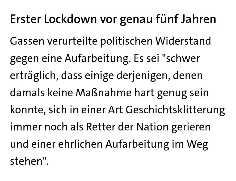 Ausschnitt aus einem Text von tagesschau.de: Erster Lockdown vor genau fünf Jahren
Gassen verurteilte politischen Widerstand gegen eine Aufarbeitung. Es sei "schwer erträglich, dass einige derjenigen, denen damals keine Maßnahme hart genug sein konnte, sich in einer Art Geschichtsklitterung immer noch als Retter der Nation gerieren und einer ehrlic