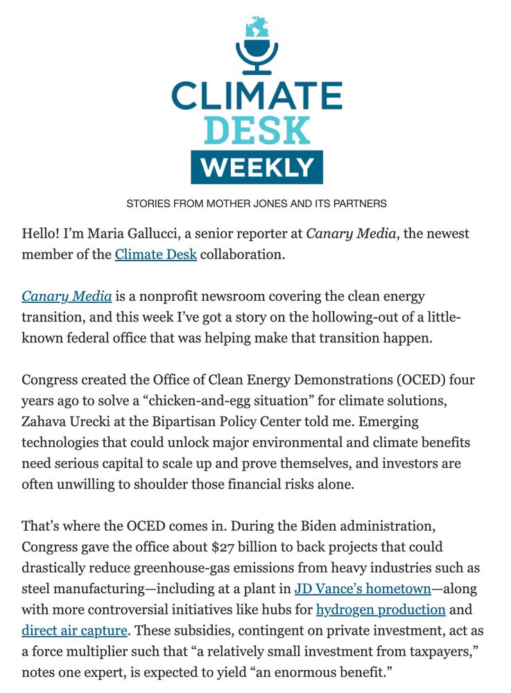 Climate Desk Newsletter
STORIES FROM MOTHER JONES AND ITS PARTNERS

Hello! I’m Maria Gallucci, a senior reporter at Canary Media, the newest member of the Climate Desk collaboration.

 

Canary Media is a nonprofit newsroom covering the clean energy transition, and this week I’ve got a story on the hollowing-out of a little-known federal office that was helping make that transition happen.

 

Congress created the Office of Clean Energy Demonstrations (OCED) four years ago to solve a “chicken-and-egg situation” for climate solutions, Zahava Urecki at the Bipartisan Policy Center told me. Emerging technologies that could unlock major environmental and climate benefits need serious capital to scale up and prove themselves, and investors are often unwilling to shoulder those financial risks alone. 

 

That’s where the OCED comes in. During the Biden administration, Congress gave the office about $27 billion to back projects that could drastically reduce greenhouse-gas emissions from heavy industries such as steel manufacturing—including at a plant in JD Vance’s hometown—along with more controversial initiatives like hubs for hydrogen production and direct air capture. These subsidies, contingent on private investment, act as a force multiplier such that “a relatively small investment from taxpayers,” notes one expert, is expected to yield “an enormous benefit.”