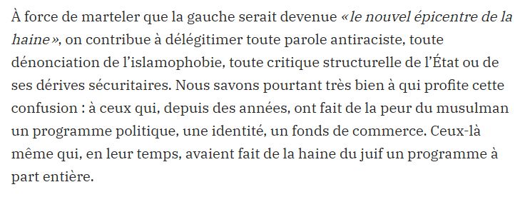 "À force de marteler que la gauche serait devenue « le nouvel épicentre de la haine », on contribue à délégitimer toute parole antiraciste, toute dénonciation de l’islamophobie, toute critique structurelle de l’État ou de ses dérives sécuritaires. Nous savons pourtant très bien à qui profite cette confusion : à ceux qui, depuis des années, ont fait de la peur du musulman un programme politique, une identité, un fonds de commerce. Ceux-là même qui, en leur temps, avaient fait de la haine du juif un programme à part entière."

Extrait de la tribune de l'avocat R.Ruiz, sur Blast
