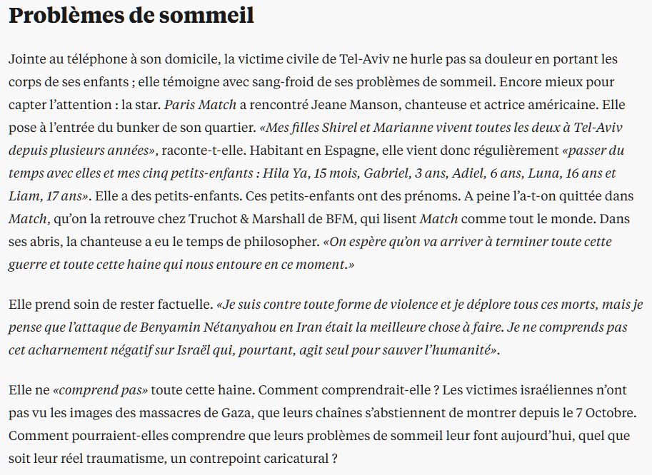 Problèmes de sommeil
Jointe au téléphone à son domicile, la victime civile de Tel-Aviv ne hurle pas sa douleur en portant les corps de ses enfants ; elle témoigne avec sang-froid de ses problèmes de sommeil. Encore mieux pour capter l’attention : la star. Paris Match a rencontré Jeane Manson, chanteuse et actrice américaine. Elle pose à l’entrée du bunker de son quartier. «Mes filles Shirel et Marianne vivent toutes les deux à Tel-Aviv depuis plusieurs années», raconte-t-elle. Habitant en Espagne, elle vient donc régulièrement «passer du temps avec elles et mes cinq petits-enfants : Hila Ya, 15 mois, Gabriel, 3 ans, Adiel, 6 ans, Luna, 16 ans et Liam, 17 ans». Elle a des petits-enfants. Ces petits-enfants ont des prénoms. A peine l’a-t-on quittée dans Match, qu’on la retrouve chez Truchot & Marshall de BFM, qui lisent Match comme tout le monde. Dans ses abris, la chanteuse a eu le temps de philosopher. «On espère qu’on va arriver à terminer toute cette guerre et toute cette haine qui nous entoure en ce moment.»

Elle prend soin de rester factuelle. «Je suis contre toute forme de violence et je déplore tous ces morts, mais je pense que l’attaque de Benyamin Nétanyahou en Iran était la meilleure chose à faire. Je ne comprends pas cet acharnement négatif sur Israël qui, pourtant, agit seul pour sauver l’humanité».

Elle ne «comprend pas» toute cette haine. Comment comprendrait-elle ? Les victimes israéliennes n’ont pas vu les images des massacres de Gaza, que leurs chaînes s’abstiennent de montrer depuis le 7 Octobre. Comment pourraient-elles comprendre que leurs problèmes de sommeil leur font aujourd’hui, quel que soit leur réel traumatisme, un contrepoint caricatural ?