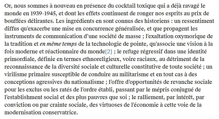 Les ingrédients du cocktail toxique :

- un ressentiment diffus qu’exacerbe une mise en concurrence généralisée, et que propagent les instruments de communication d’une société de masse 

- l’exaltation oxymorique de la tradition et en même temps de la technologie de pointe, qu’associe une vision à la fois moderne et réactionnaire du monde

- le refuge régressif dans une identité primordiale, définie en termes ethnoreligieux, voire raciaux, au détriment de la reconnaissance de la diversité sociale et culturelle constitutive de toute société

- un virilisme primaire susceptible de conduire au militarisme et en tout cas à des conceptions agressives du nationalisme

- l’offre d’opportunités de revanche sociale pour les exclus ou les ratés de l’ordre établi, passant par le mépris conjugué de l’establishment social et des plus pauvres que soi

- le ralliement, par intérêt, par conviction ou par crainte sociale, des virtuoses de l’économie à cette voie de la modernisation conservatrice.