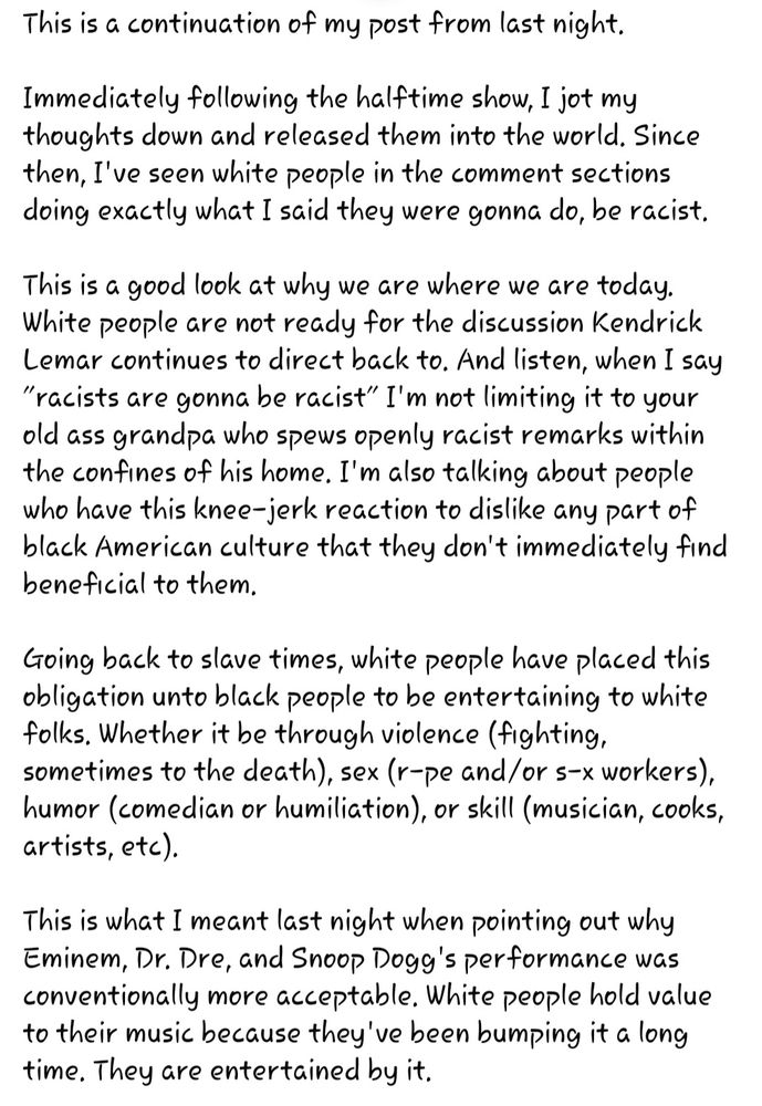 Image of my post on another social media platform.

"This is a continuation of my post from last night. 

Immediately following the halftime show, I jot my thoughts down and released them into the world. Since then, I've seen white people in the comment sections doing exactly what I said they were gonna do, be racist. 

This is a good look at why we are where we are today. White people are not ready for the discussion Kendrick Lemar continues to direct back to. And listen, when I say "racists are gonna be racist" I'm not limiting it to your old ass grandpa who spews openly racist remarks within the confines of his home. I'm also talking about people who have this knee-jerk reaction to dislike any part of black American culture that they don't immediately find beneficial to them. 

Going back to slave times, white people have placed this obligation unto black people to be entertaining to white folks. Whether it be through violence (fighting, sometimes to the death), sex (r-pe and/or s-x workers), humor (comedian or humiliation), or skill (musician, cooks, artists, etc). 

This is what I meant last night when pointing out why Eminem, Dr. Dre, and Snoop Dogg's performance was conventionally more acceptable. White people hold value to their music because they've been bumping it a long time. They are entertained by it."
