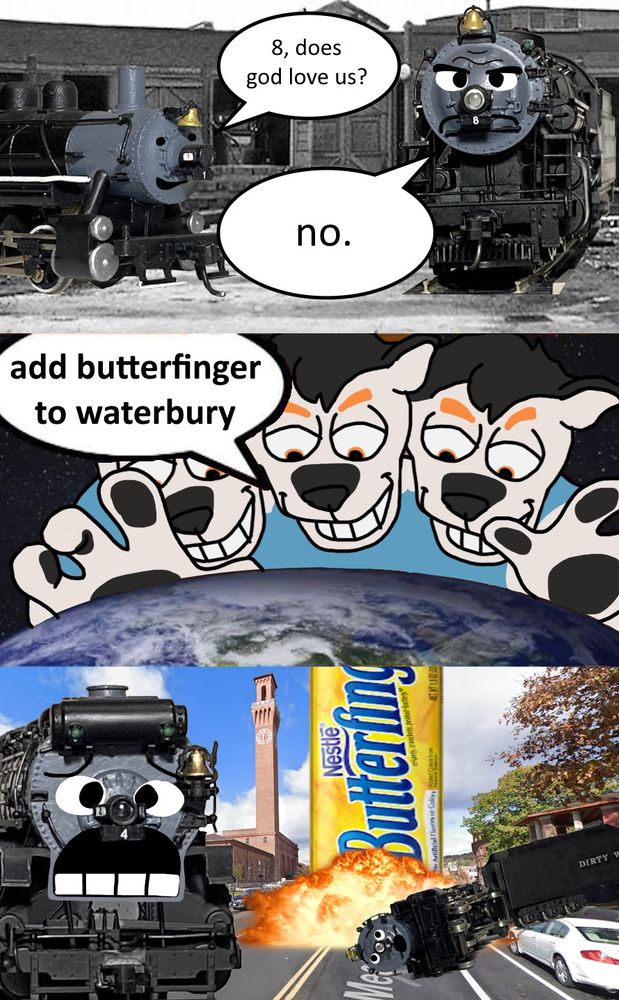 A three panel comic.
Top panel: A small 0-4-0 steam engine, Dirty Water 1, askes "8, does god love us?" Dirty Water 8, a larger 2-8-2 steam engine, answers "no."
Middle panel: Duke, a cerberus fursona, hovers menacingly over planet earth, saying "add butterfinger to Waterbury."
Bottom panel: A large butterfinger bar crashes down on the town of Waterbury, CT, as Dirty Water 6 and 4 watch on in horror.