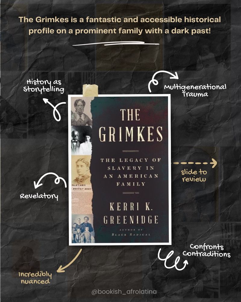 Text: The Grimkes is a fantastic and accessible historical profile on a prominent family with a dark past!
The Grimkes by Kerri K Greenidge sits in the center with arrows pointing to the following text: History as Storytelling, Revelatory, Incredibly nuanced, Multigenerational Trauma, slide to review, Confronts Contradictions. 