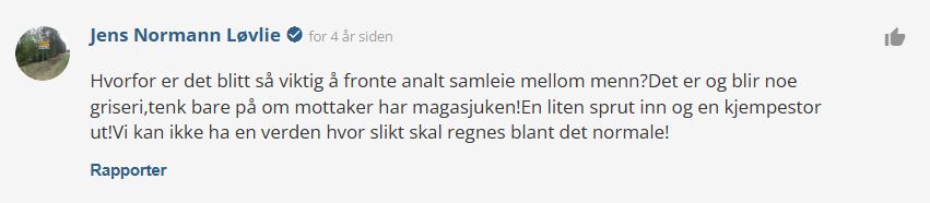 Jens Normann Løvlie check_circle for 4 år sidenthumb_up
Hvorfor er det blitt så viktig å fronte analt samleie mellom menn?Det er og blir noe griseri,tenk bare på om mottaker har magasjuken!En liten sprut inn og en kjempestor ut!Vi kan ikke ha en verden hvor slikt skal regnes blant det normale!