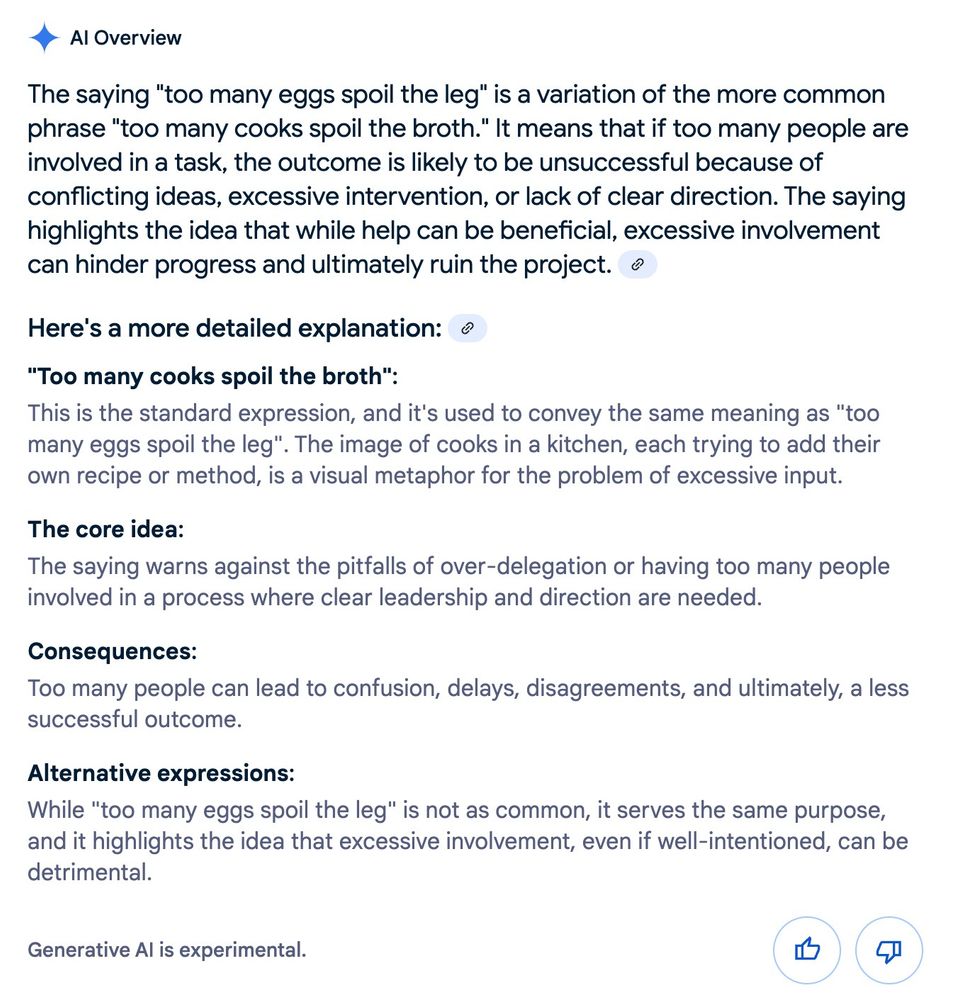 Screenshot of a Googe AI overview for the phrase "too many eggs spoil the leg"

AI Overview
Learn more
The saying "too many eggs spoil the leg" is a variation of the more common phrase "too many cooks spoil the broth." It means that if too many people are involved in a task, the outcome is likely to be unsuccessful because of conflicting ideas, excessive intervention, or lack of clear direction. The saying highlights the idea that while help can be beneficial, excessive involvement can hinder progress and ultimately ruin the project. 
Here's a more detailed explanation: 
"Too many cooks spoil the broth":
This is the standard expression, and it's used to convey the same meaning as "too many eggs spoil the leg". The image of cooks in a kitchen, each trying to add their own recipe or method, is a visual metaphor for the problem of excessive input.
The core idea:
The saying warns against the pitfalls of over-delegation or having too many people involved in a process where clear leadership and direction are needed.
Consequences:
Too many people can lead to confusion, delays, disagreements, and ultimately, a less successful outcome.
Alternative expressions:
While "too many eggs spoil the leg" is not as common, it serves the same purpose, and it highlights the idea that excessive involvement, even if well-intentioned, can be detrimental.