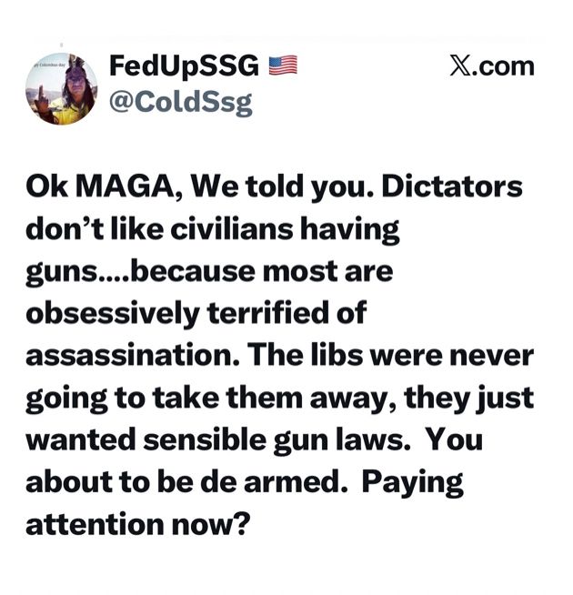 From Twitter. 
Ok MAGA, we told you. Dictators don’t like civilians having guns… because most are obsessively terrified of assassination. The libs were never going to take them away, they just wanted sensible gun laws. You are about to be de armed. Paying attention now?