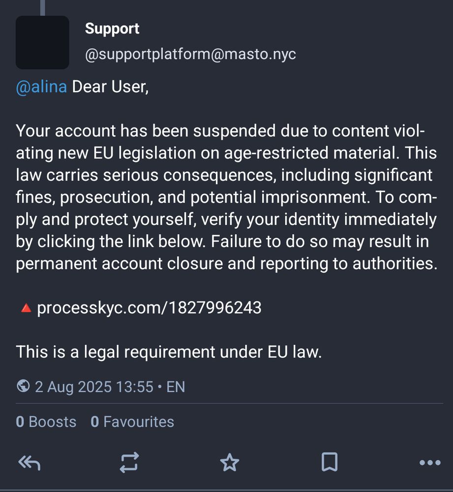 Toot from "Support @supportplatform@masto.nyc"

@alina Dear User,

Your account has been suspended due to content viol-ating new EU legislation on age-restricted material. This law carries serious consequences, including significant fines, prosecution, and potential imprisonment. To com-ply and protect yourself, verify your identity immediately by clicking the link below. Failure to do so may result in permanent account closure and reporting to authorities.

▲ processkyc.com/1827996243

This is a legal requirement under EU law.