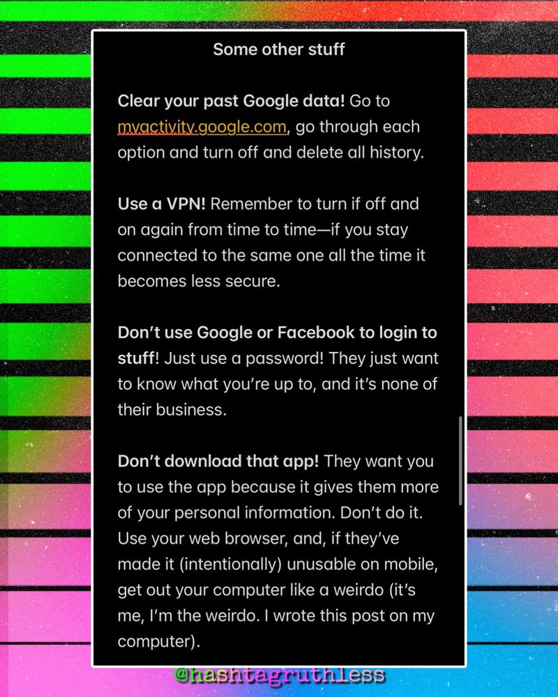 Some other stuff

Clear your past Google data! Go to myactivity.google.com, go through each option and turn off and delete all history.

Use a VPN! Remember to turn if off and on again from time to time—if you stay connected to the same one all the time it becomes less secure. 

Don’t use Google or Facebook to login to stuff! Just use a password! They just want to know what you’re up to, and it’s none of their business.

Don’t download that app! They want you to use the app because it gives them more of your personal information. Don’t do it. Use your web browser, and, if they’ve made it (intentionally) unusable on mobile, get out your computer like a weirdo (it’s me, I’m the weirdo. I wrote this post on my computer).