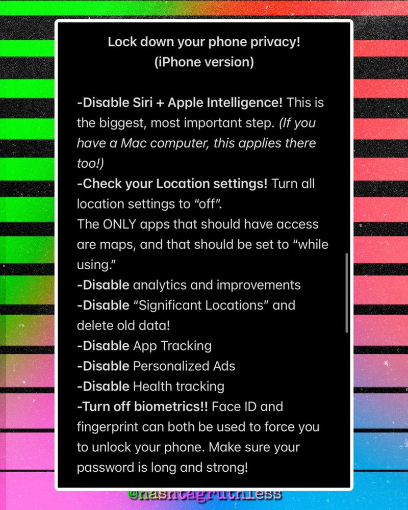 Lock down your phone privacy!
(iPhone version)

-Disable Siri + Apple Intelligence! This is the biggest, most important step. (If you have a Mac computer, this applies there too!)
-Check your Location settings. Turn all location settings to “off”. 
The ONLY apps that should have access are maps, and that should be set to “while using.” 
-Disable analytics and improvements
-Disable “Significant Locations” and delete old data!
-Disable App Tracking
-Disable Personalized Ads 
-Disable Health tracking
-Turn off biometrics!! Face ID and fingerprint can both be used to force you to unlock your phone. Make sure your password is long and strong!