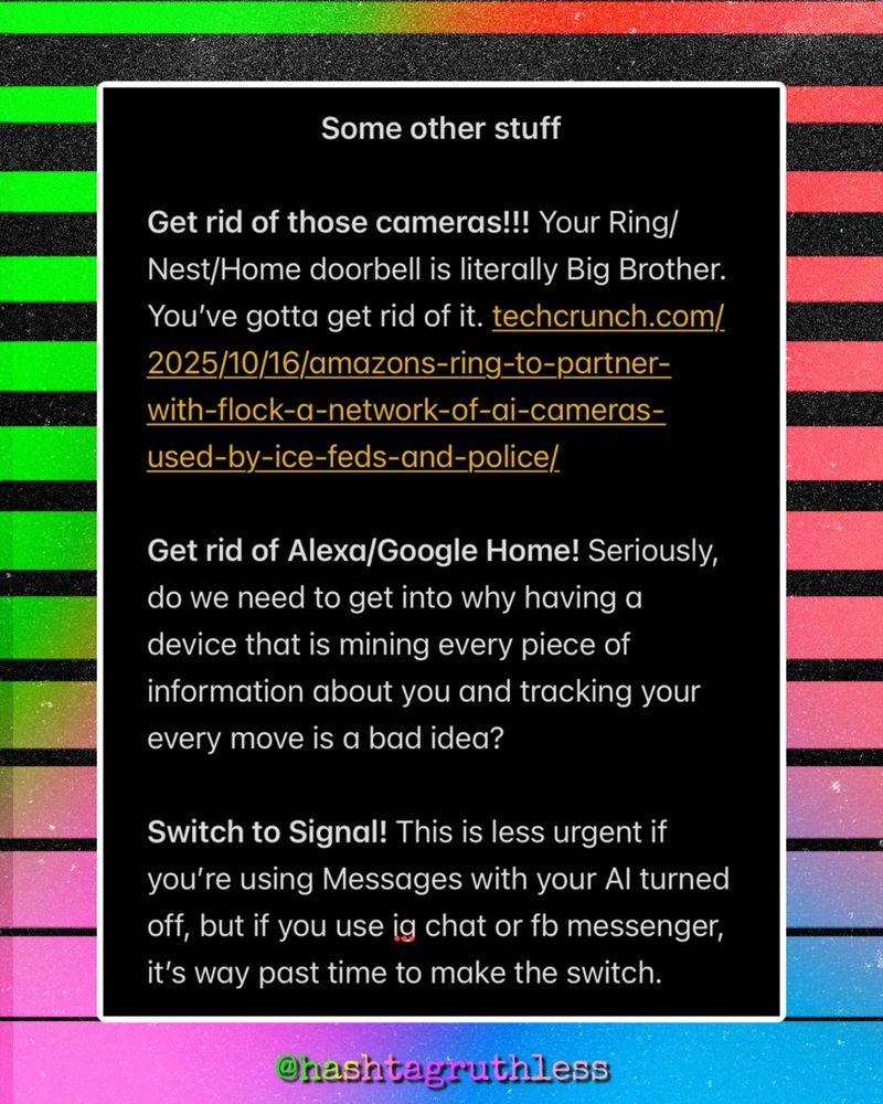 Some other stuff

Get rid of those cameras!!! Your Ring/Nest/Home doorbell is literally Big Brother. You’ve gotta get rid of it. techcrunch.com/2025/10/16/amazons-ring-to-partner-with-flock-a-network-of-ai-cameras-used-by-ice-feds-and-police/

Get rid of Alexa/Google Home! Seriously, do we need to get into why having a device that is mining every piece of information about you and tracking your every move is a bad idea? 

Switch to Signal! This is less urgent if you’re using Messages with your AI turned off, but if you use ig chat or fb messenger, it’s way past time to make the switch. 