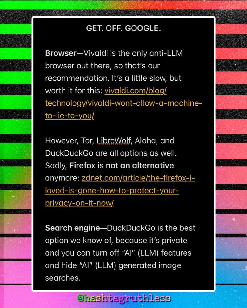 GET. OFF. GOOGLE.

Browser—Vivaldi is the only anti-LLM browser out there, so that’s our recommendation. It’s a little slow, but worth it for this: vivaldi.com/blog/technology/vivaldi-wont-allow-a-machine-to-lie-to-you/

However, Tor, LibreWolf, Aloha, and DuckDuckGo are all options as well. 
Sadly, Firefox is not an alternative anymore: zdnet.com/article/the-firefox-i-loved-is-gone-how-to-protect-your-privacy-on-it-now/

Search engine—DuckDuckGo is the best option we know of, because it’s private and you can turn off “AI” (LLM) features and hide “AI” (LLM) generated image searches. 