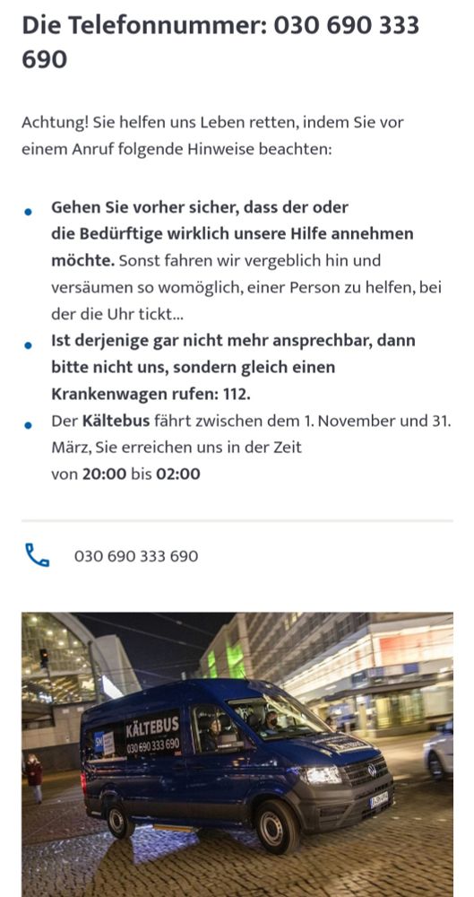 Infos zum Kältebus in Berlin:

Die Telefonnummer: 030 690 333 690
Achtung! Sie helfen uns Leben retten, indem Sie vor einem Anruf folgende Hinweise beachten:

Gehen Sie vorher sicher, dass der oder die Bedürftige wirklich unsere Hilfe annehmen möchte. Sonst fahren wir vergeblich hin und versäumen so womöglich, einer Person zu helfen, bei der die Uhr tickt...
Ist derjenige gar nicht mehr ansprechbar, dann bitte nicht uns, sondern gleich einen Krankenwagen rufen: 112.
Der Kältebus fährt zwischen dem 1. November und 31. März, Sie erreichen uns in der Zeit von 20:00 bis 02:00