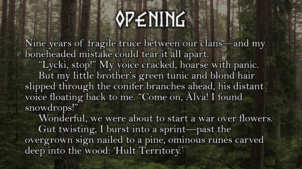 An image of a conifer forest.

Text:
Opening
Nine years of fragile truce between our clans—and my boneheaded mistake could tear it all apart. 
“Lycki, stop!” My voice cracked, hoarse with panic.
But my little brother’s green tunic and blond hair slipped through the conifer branches ahead, his distant voice floating back to me. “Come on, Älva! I found snowdrops!”
Wonderful, we were about to start a war over flowers.
Gut twisting, I burst into a sprint—past the overgrown sign nailed to a pine, ominous runes carved deep into the wood: ‘Hult Territory.’
