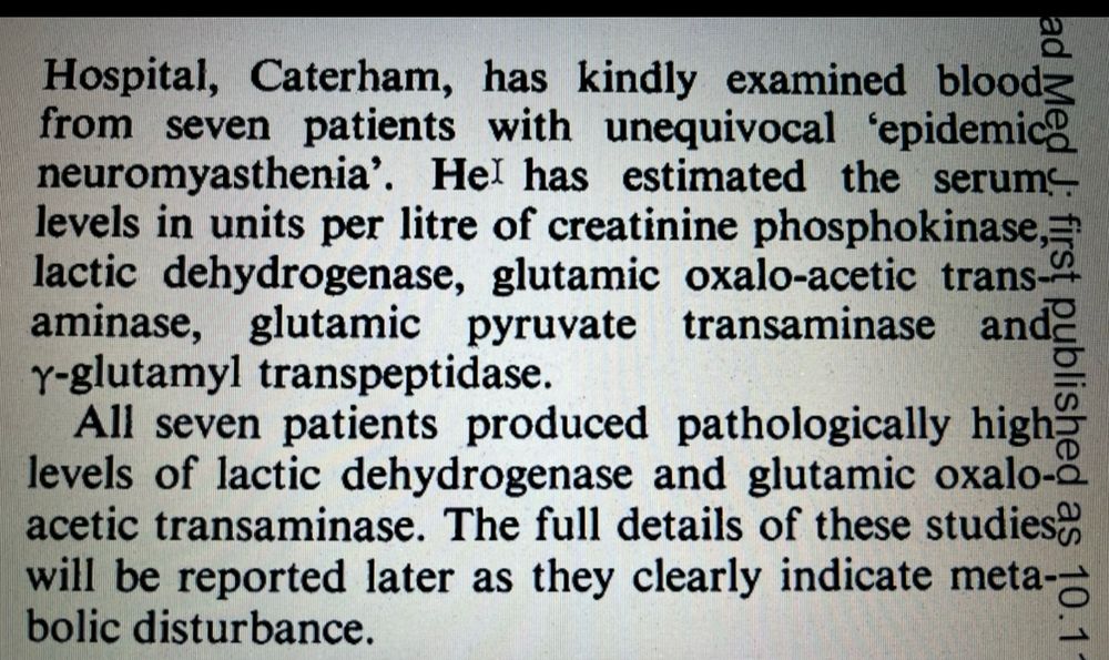 …Hospital, Caterham, has kindly examined bloodz from seven patients with unequivocal 'epidemic neuromyasthenia'. He has estimated the serums levels in units per litre of creatinine phosphokinase, lactic dehydrogenase, glutamic oxalo-acetic trans. aminase, glutamic pyruvate transaminase and gamma glutamyl transpeptidase. All seven patients produced pathologically high levels of lactic dehydrogenase and glutamic oxalo-acetic transaminase. The full details of these studies will be reported later as they clearly indicate metabolic disturbance. 