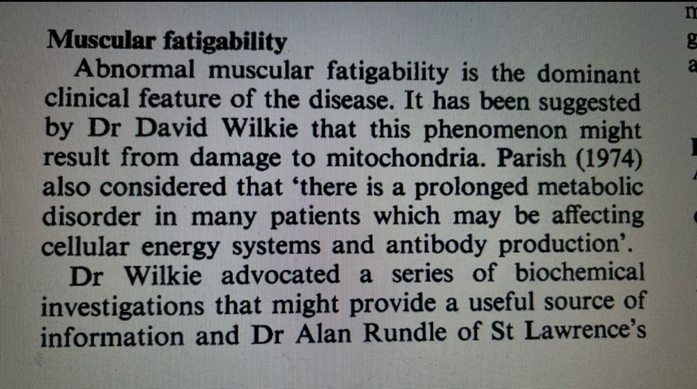 Muscular fatigability 

Abnormal muscular fatigability is the dominant clinical feature of the disease. It has been suggested by Dr David Wilkie that this phenomenon might result from damage to mitochondria. Parish (1974) also considered that 'there is a prolonged metabolic disorder in many patients which may be affecting cellular energy systems and antibody production' Dr Wilkie advocated a series of biochemical investigations that might provide a useful source of information and Dr Alan Rundle of St Lawrence's …..