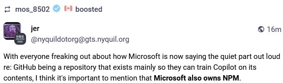 @nyquildotorg@gts.nyquil.org: With everyone freaking out about how Microsoft is now saying the quiet part out loud re: GitHub being a repository that exists mainly so they can train Copilot on its contents, I think it's important to mention that Microsoft also owns NPM.