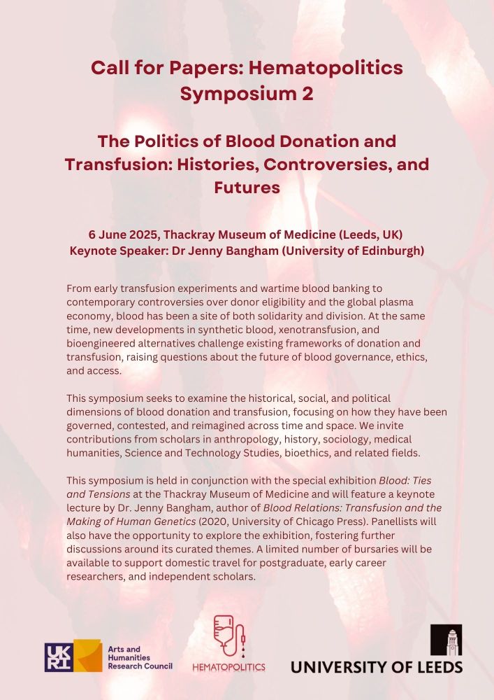 The Politics of Blood Donation and Transfusion: Histories, Controversies, and Futures
6 June 2025, Thackray Museum of Medicine (Leeds, UK) 
Keynote Speaker: Dr Jenny Bangham (University of Edinburgh)
From early transfusion experiments and wartime blood banking to contemporary controversies over donor eligibility and the global plasma economy, blood has been a site of both solidarity and division. At the same time, new developments in synthetic blood, xenotransfusion, and bioengineered alternatives challenge existing frameworks of donation and transfusion, raising questions about the future of blood governance, ethics, and access.
This symposium seeks to examine the historical, social, and political dimensions of blood donation and transfusion, focusing on how they have been governed, contested, and reimagined across time and space. We invite contributions from scholars in anthropology, history, sociology, medical humanities, Science and Technology Studies, bioethics, and related fields.
This symposium is held in conjunction with the special exhibition Blood: Ties and Tensions at the Thackray Museum of Medicine and will feature a keynote lecture by Dr. Jenny Bangham, author of Blood Relations: Transfusion and the Making of Human Genetics (2020, University of Chicago Press). Panellists will also have the opportunity to explore the exhibition, fostering further discussions around its curated themes. A limited number of bursaries will be available to support domestic travel for postgraduate, early career researchers, and independent scholars.