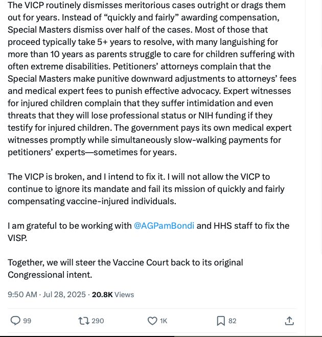 "The VICP routinely dismisses meritorious cases outright or drags them out for years. Instead of “quickly and fairly” awarding compensation, Special Masters dismiss over half of the cases. Most of those that proceed typically take 5+ years to resolve, with many languishing for more than 10 years as parents struggle to care for children suffering with often extreme disabilities. Petitioners’ attorneys complain that the Special Masters make punitive downward adjustments to attorneys’ fees and medical expert fees to punish effective advocacy. Expert witnesses for injured children complain that they suffer intimidation and even threats that they will lose professional status or NIH funding if they testify for injured children. The government pays its own medical expert witnesses promptly while simultaneously slow-walking payments for petitioners’ experts—sometimes for years.

The VICP is broken, and I intend to fix it. I will not allow the VICP to continue to ignore its mandate and fail its mission of quickly and fairly compensating vaccine-injured individuals.

I am grateful to be working with 
@AGPamBondi
 and HHS staff to fix the VISP.

Together, we will steer the Vaccine Court back to its original Congressional intent.
"