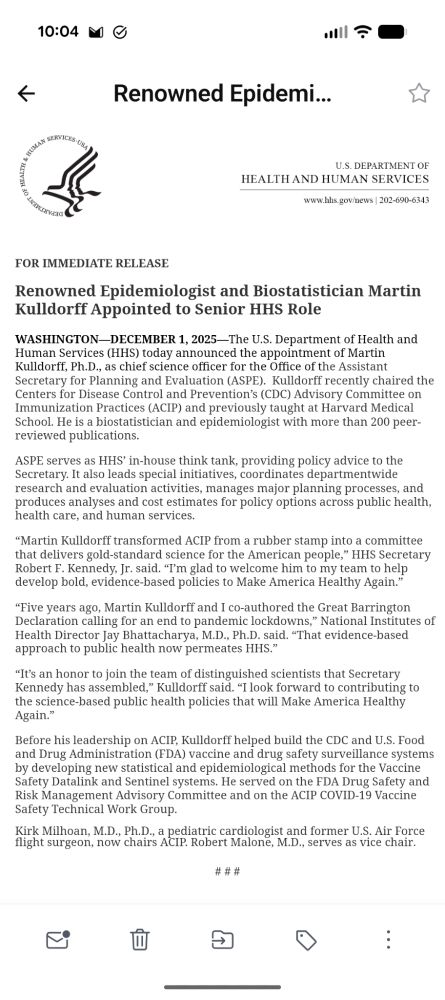 Renowned Epidemiologist and Biostatistician Martin Kulldorff Appointed to Senior HHS Role. ...(HHS) today announced the appointment of Martin Kulldorff, Ph.D., as chief science officer for the Office of the Assistant Secretary for Planning and Evaluation (ASPE).  Kulldorff recently chaired the (CDC) ...(ACIP) and previously taught at Harvard Medical School. He is a biostatistician and epidemiologist with more than 200 peer-reviewed publications.
 
ASPE serves as HHS’ in-house think tank, providing policy advice to the Secretary. It also leads special initiatives, coordinates departmentwide research and evaluation activities,...
 
“Martin Kulldorff transformed ACIP from a rubber stamp into a committee that delivers gold-standard science for the American people,” HHS Secretary Robert F. Kennedy, Jr. said. “I’m glad to welcome him to my team to help develop bold, evidence-based policies to Make America Healthy Again.”
 
“Five years ago, Martin Kulldorff and I co-authored the Great Barrington Declaration calling for an end to pandemic lockdowns,” National Institutes of Health Director Jay Bhattacharya, M.D., Ph.D. said. “That evidence-based approach to public health now permeates HHS.”
 
“It’s an honor to join the team of distinguished scientists that Secretary Kennedy has assembled,” Kulldorff said. “I look forward to contributing to the science-based public health policies that will Make America Healthy Again.”
 
Before his leadership on ACIP, Kulldorff helped build the CDC and U.S. Food and Drug Administration (FDA) vaccine and drug safety surveillance systems by developing new statistical and epidemiological methods for the Vaccine Safety Datalink and Sentinel systems. He served on the FDA Drug Safety and Risk Management Advisory Committee and on the ACIP COVID-19 Vaccine Safety Technical Work Group.
Kirk Milhoan, M.D., Ph.D., a pediatric cardiologist and former U.S. Air Force flight surgeon, now chairs ACIP. Robert Malone, M.D., serves as vice chair.
