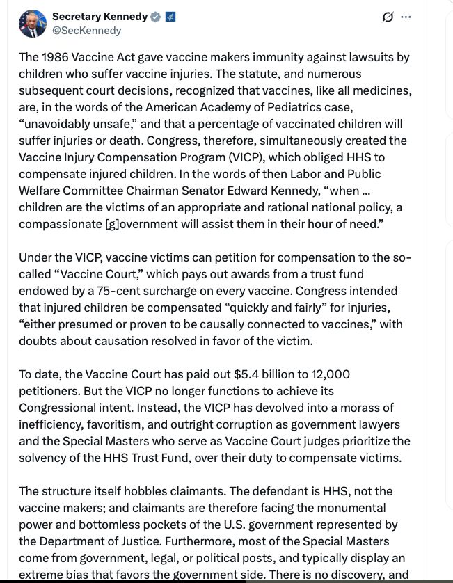 "The 1986 Vaccine Act gave vaccine makers immunity against lawsuits by children who suffer vaccine injuries. The statute, and numerous subsequent court decisions, recognized that vaccines, like all medicines, are, in the words of the American Academy of Pediatrics case, “unavoidably unsafe,” and that a percentage of vaccinated children will suffer injuries or death. Congress, therefore, simultaneously created the Vaccine Injury Compensation Program (VICP), which obliged HHS to compensate injured children. In the words of then Labor and Public Welfare Committee Chairman Senator Edward Kennedy, “when ... children are the victims of an appropriate and rational national policy, a compassionate [g]overnment will assist them in their hour of need.”

Under the VICP, vaccine victims can petition for compensation to the so-called “Vaccine Court,” which pays out awards from a trust fund endowed by a 75-cent surcharge on every vaccine. Congress intended that injured children be compensated “quickly and fairly” for injuries, “either presumed or proven to be causally connected to vaccines,” with doubts about causation resolved in favor of the victim.

To date, the Vaccine Court has paid out $5.4 billion to 12,000 petitioners. But the VICP no longer functions to achieve its Congressional intent. Instead, the VICP has devolved into a morass of inefficiency, favoritism, and outright corruption as government lawyers and the Special Masters who serve as Vaccine Court judges prioritize the solvency of the HHS Trust Fund, over their duty to compensate victims.

The structure itself hobbles claimants. The defendant is HHS, not the vaccine makers; and claimants are therefore facing the monumental power and bottomless pockets of the U.S. government represented by the Department of Justice. Furthermore, most of the Special Masters come from government, legal, or political posts, and typically display an extreme bias that favors the government side. There is no discovery, and "