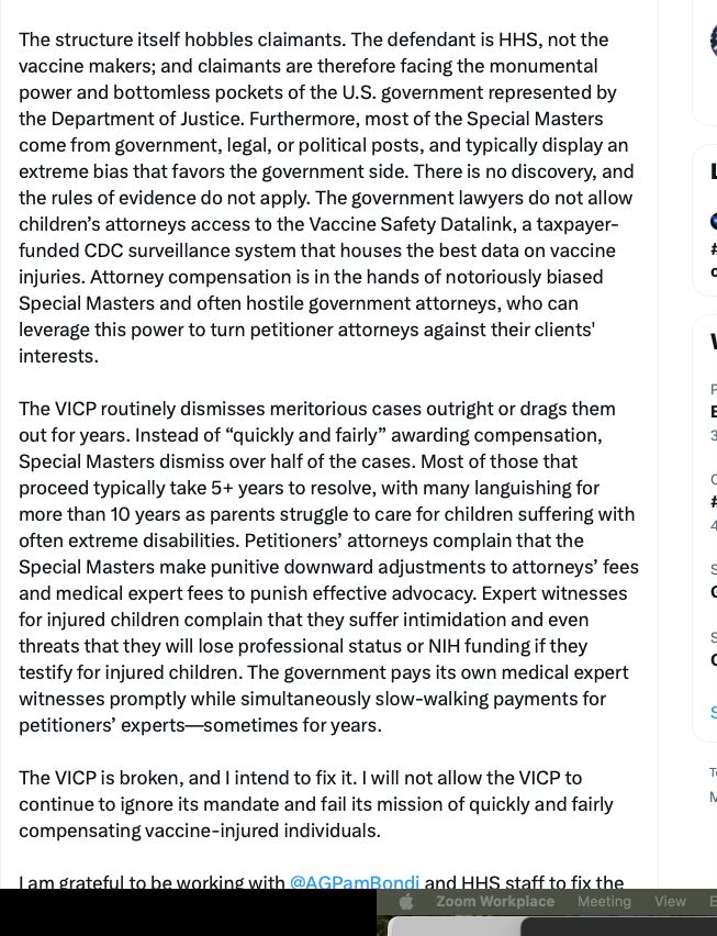 "The structure itself hobbles claimants. The defendant is HHS, not the vaccine makers; and claimants are therefore facing the monumental power and bottomless pockets of the U.S. government represented by the Department of Justice. Furthermore, most of the Special Masters come from government, legal, or political posts, and typically display an extreme bias that favors the government side. There is no discovery, and the rules of evidence do not apply. The government lawyers do not allow children’s attorneys access to the Vaccine Safety Datalink, a taxpayer-funded CDC surveillance system that houses the best data on vaccine injuries. Attorney compensation is in the hands of notoriously biased Special Masters and often hostile government attorneys, who can leverage this power to turn petitioner attorneys against their clients' interests.

The VICP routinely dismisses meritorious cases outright or drags them out for years. Instead of “quickly and fairly” awarding compensation, Special Masters dismiss over half of the cases. Most of those that proceed typically take 5+ years to resolve, with many languishing for more than 10 years as parents struggle to care for children suffering with often extreme disabilities. Petitioners’ attorneys complain that the Special Masters make punitive downward adjustments to attorneys’ fees and medical expert fees to punish effective advocacy. Expert witnesses for injured children complain that they suffer intimidation and even threats that they will lose professional status or NIH funding if they testify for injured children. The government pays its own medical expert witnesses promptly while simultaneously slow-walking payments for petitioners’ experts—sometimes for years.

The VICP is broken, and I intend to fix it. I will not allow the VICP to continue to ignore its mandate and fail its mission of quickly and fairly compensating vaccine-injured individuals."